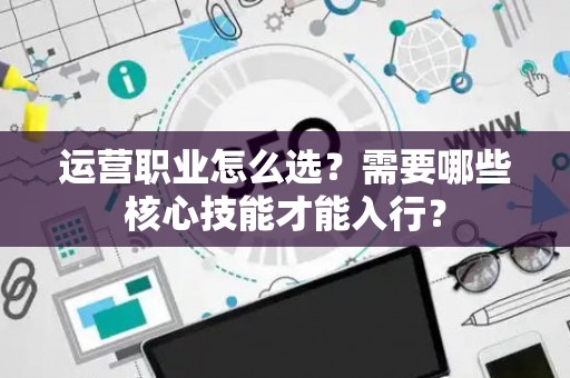 运营职业怎么选？需要哪些核心技能才能入行？
